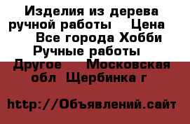 Изделия из дерева ручной работы  › Цена ­ 1 - Все города Хобби. Ручные работы » Другое   . Московская обл.,Щербинка г.